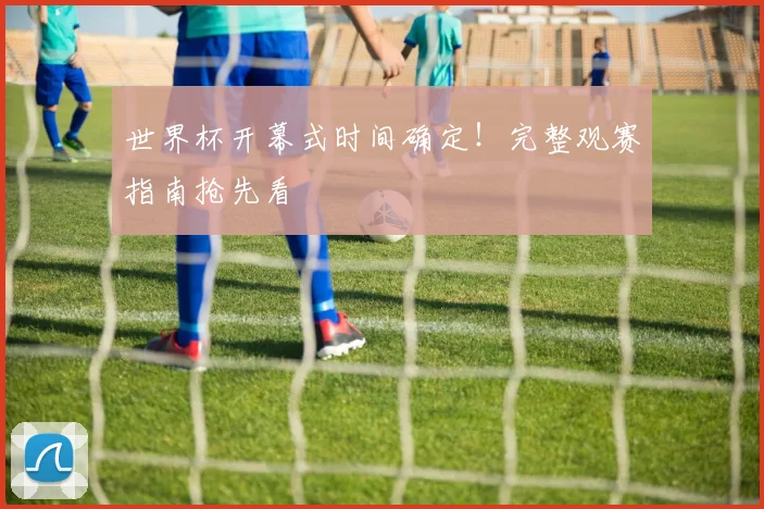 世界杯开幕式时间确定！完整观赛指南抢先看