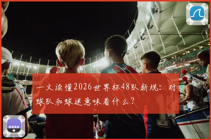 一文读懂2026世界杯48队新规：对球队和球迷意味着什么？