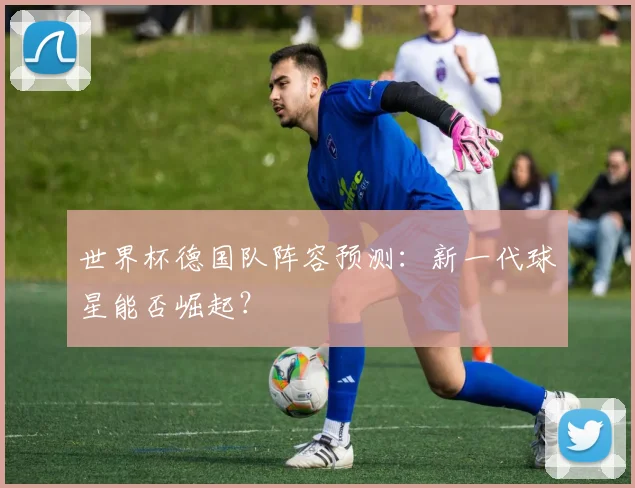 世界杯德国队阵容预测：新一代球星能否崛起？