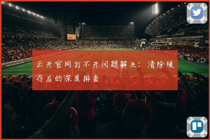 云开官网打不开问题解决：清除缓存后的深度排查