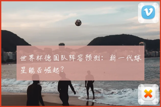 世界杯德国队阵容预测：新一代球星能否崛起？
