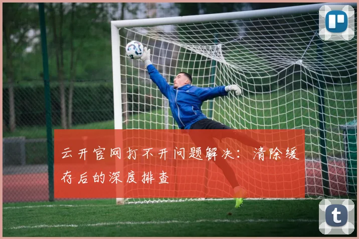云开官网打不开问题解决：清除缓存后的深度排查
